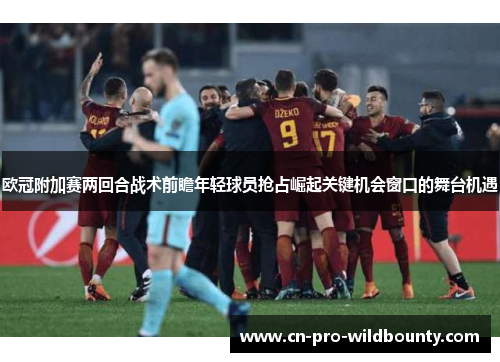 欧冠附加赛两回合战术前瞻年轻球员抢占崛起关键机会窗口的舞台机遇