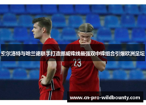 索尔洛特与哈兰德联手打造挪威锋线最强双中锋组合引爆欧洲足坛